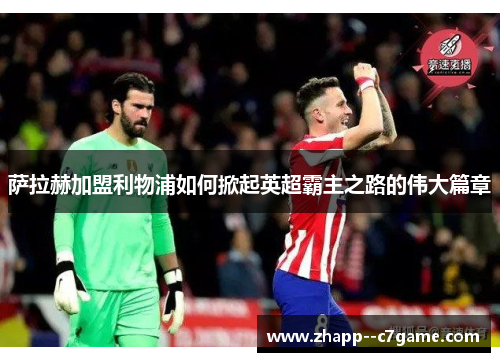 萨拉赫加盟利物浦如何掀起英超霸主之路的伟大篇章