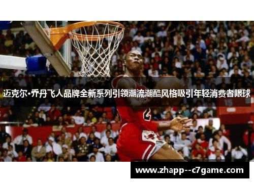 迈克尔·乔丹飞人品牌全新系列引领潮流潮酷风格吸引年轻消费者眼球