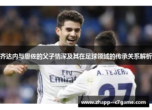 齐达内与恩佐的父子情深及其在足球领域的传承关系解析