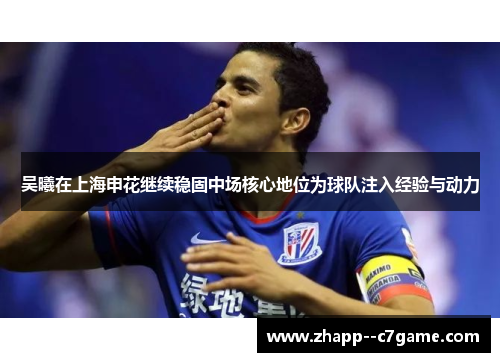 吴曦在上海申花继续稳固中场核心地位为球队注入经验与动力 吴曦在上海申花继续稳固中场核心地位为球队注入经验与动力