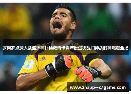 罗梅罗点球大战连环神扑拯救博卡青年挺进决战门神战封神燃爆全场 罗梅罗点球大战连环神扑拯救博卡青年挺进决战门神战封神燃爆全场
