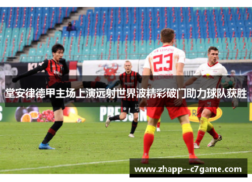 堂安律德甲主场上演远射世界波精彩破门助力球队获胜 堂安律德甲主场上演远射世界波精彩破门助力球队获胜